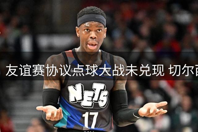 友谊赛协议点球大战未兑现 切尔西主管称合同有约定遭柔佛队无视