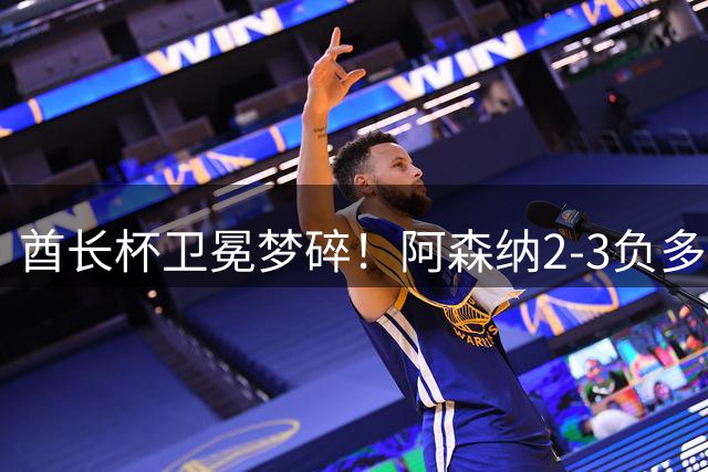 酋长杯卫冕梦碎！阿森纳2-3负多特 4000万新星闪耀难救主